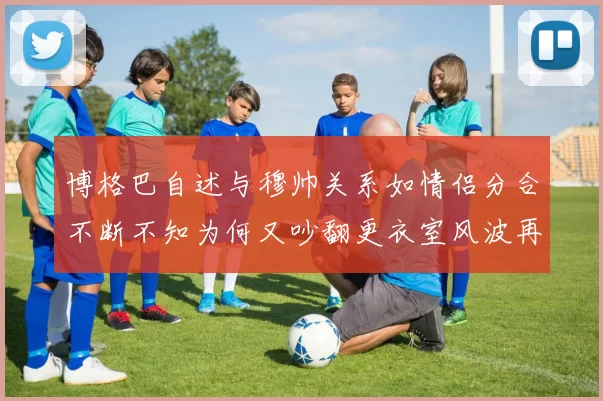 博格巴自述与穆帅关系如情侣分合不断不知为何又吵翻更衣室风波再起引热议